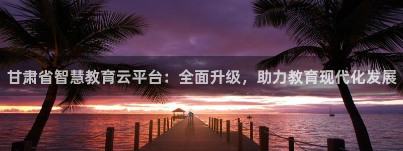 新航娱乐公司简介：甘肃省智慧教育云平台：全面升级，助力教育现
