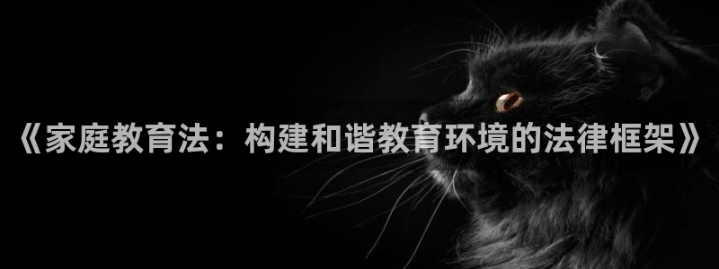 新航娱乐平台注册：《家庭教育法：构建和谐教育环境的法律框架》